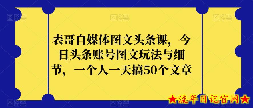 表哥自媒体图文头条课，今日头条账号图文玩法与细节，一个人一天搞50个文章-流年日记