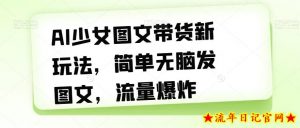 AI少女图文带货新玩法，简单无脑发图文，流量爆炸【揭秘】-流年日记