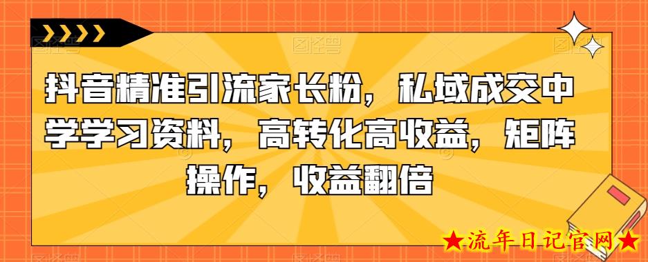 抖音精准引流家长粉，私域成交中学学习资料，高转化高收益，矩阵操作，收益翻倍【揭秘】-流年日记