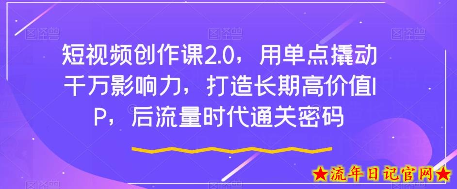 短视频创作课2.0，用单点撬动千万影响力，打造长期高价值IP，后流量时代通关密码-流年日记