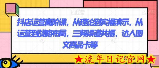 抖店运营高阶课，从理论到实操演示，从运营到战略布局，三频渠道共振，达人图文商品卡等-流年日记