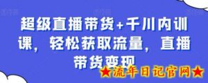 超级直播带货+千川内训课,轻松获取流量,直播带货变现-流年日记