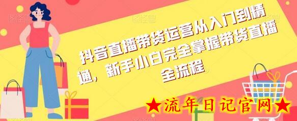 抖音直播带货运营从入门到精通，新手小白完全掌握带货直播全流程-流年日记