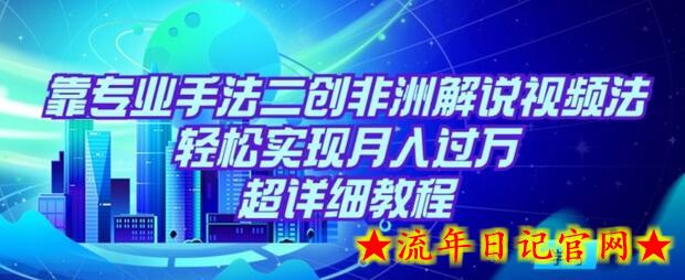 靠专业手法二创非洲解说视频玩法，轻松实现月入过万，超详细教程-流年日记