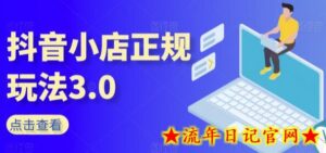 抖音小店正规玩法3.0,抖音入门基础知识、抖音运营技术、达人带货邀约、全域电商运营等-流年日记