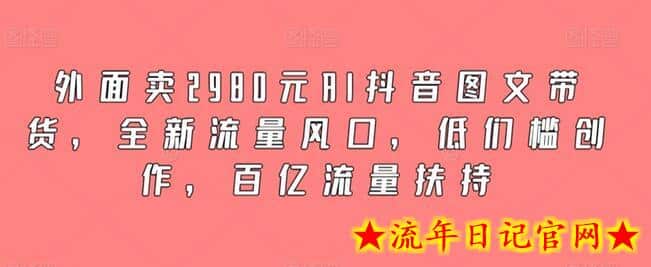 外面卖2980元AI抖音图文带货，全新流量风口，低们槛创作，百亿流量扶持-流年日记