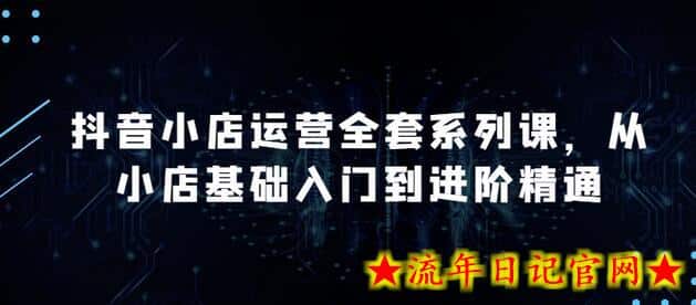 抖音小店运营全套系列课，全新升级，从小店基础入门到进阶精通，系统掌握月销百万小店的核心秘密-流年日记