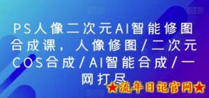 PS人像二次元AI智能修图合成课,人像修图/二次元COS合成/AI智能合成/一网打尽-流年日记