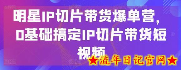 明星IP切片带货爆单营，0基础搞定IP切片带货短视频-流年日记