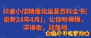 抖音小店精细化运营百科全书(更新24年4月),让你听得懂,学得会,能落地-流年日记