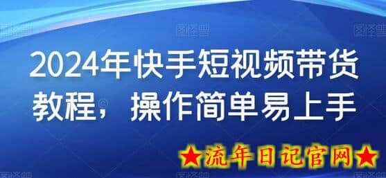 2024年快手短视频带货教程，操作简单易上手-流年日记