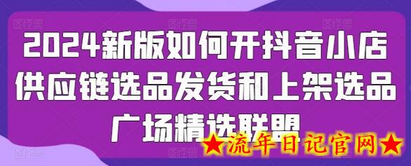 2024新版如何开抖音小店供应链选品发货和上架选品广场精选联盟-流年日记