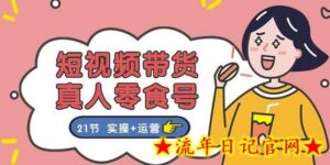 短视频带货&真人零食号：更全面的零食带货教程：21节 实操+运营-流年日记