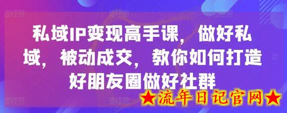 私域IP变现高手课，做好私域，被动成交，教你如何打造好朋友圈做好社群-流年日记