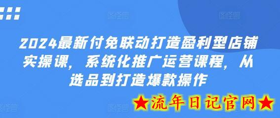 2024最新付免联动打造盈利型店铺实操课，​系统化推广运营课程，从选品到打造爆款操作-流年日记