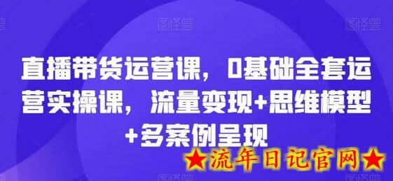 直播带货运营课，0基础全套运营实操课，流量变现+思维模型+多案例呈现-流年日记