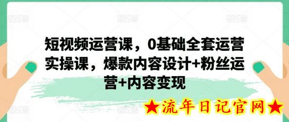 短视频运营课，0基础全套运营实操课，爆款内容设计+粉丝运营+内容变现-流年日记