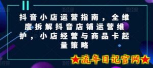 抖音小店运营指南,全维度拆解抖音店铺运营维护,小店经营与商品卡起量策略-流年日记