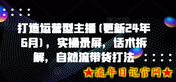 打造运营型主播(更新24年7月)，实操录屏，话术拆解，自然流带货打法-流年日记