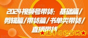 2024视频号带货:基础篇/剪辑篇/带货篇/书单类带货/直播带货-流年日记
