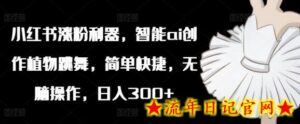 小红书涨粉利器,智能ai创作植物跳舞,简单快捷,无脑操作,日入300+-流年日记