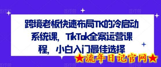 跨境老板快速布局TK的冷启动系统课，TikTok全案运营课程，小白入门最佳选择-流年日记