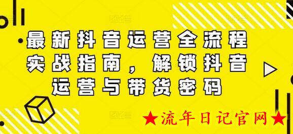 最新抖音运营全流程实战指南，解锁抖音运营与带货密码-流年日记