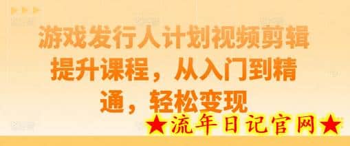 游戏发行人计划视频剪辑提升课程，从入门到精通，轻松变现-流年日记