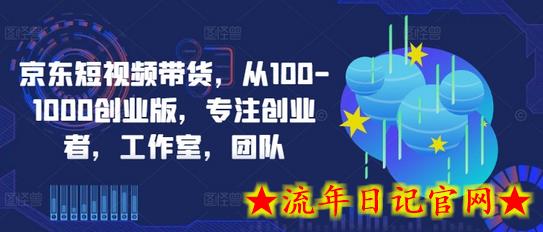 京东短视频带货，从100-1000创业版，专注创业者，工作室，团队-流年日记