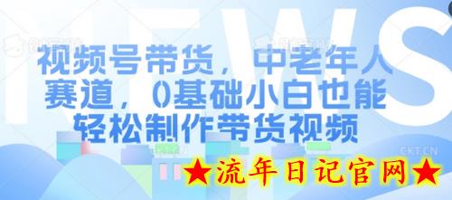 视频号带货，中老年人赛道，0基础小白也能轻松制作带货视频-流年日记