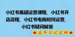 小红书高级运营课程，小红书开店流程，小红书电商如何运营，小红书疑问解答-流年日记