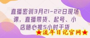 直播密训3月21~22日现场课,直播带货、起号、小店随心推5小时干货-流年日记