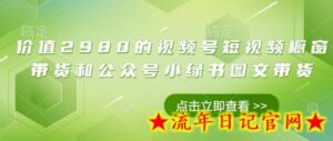 价值2980的视频号短视频橱窗带货和公众号小绿书图文带货-流年日记