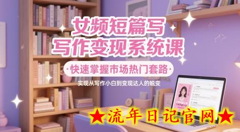 女频短篇写作变现系统课，快速掌握市场热门套路，实现从写作小白到变现达人的蜕变-流年日记