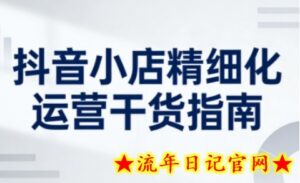 抖音小店精细化运营干货指南新版，助力商家系统提升店铺运营能力（更新26年3月）-流年日记