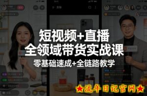 短视频+直播全领域带货实战课，零基础速成+全链路教学（更新04月）-流年日记