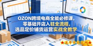 OZON跨境电商全能必修课，零基础开店入驻全流程，选品定价铺货运营实战全教学-流年日记