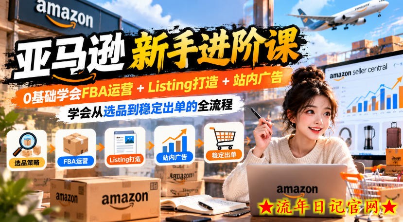 亚马逊新手进阶课,0基础学会FBA运营+Listing打造+站内广告,学会从选品到稳定出单的全流程-流年日记